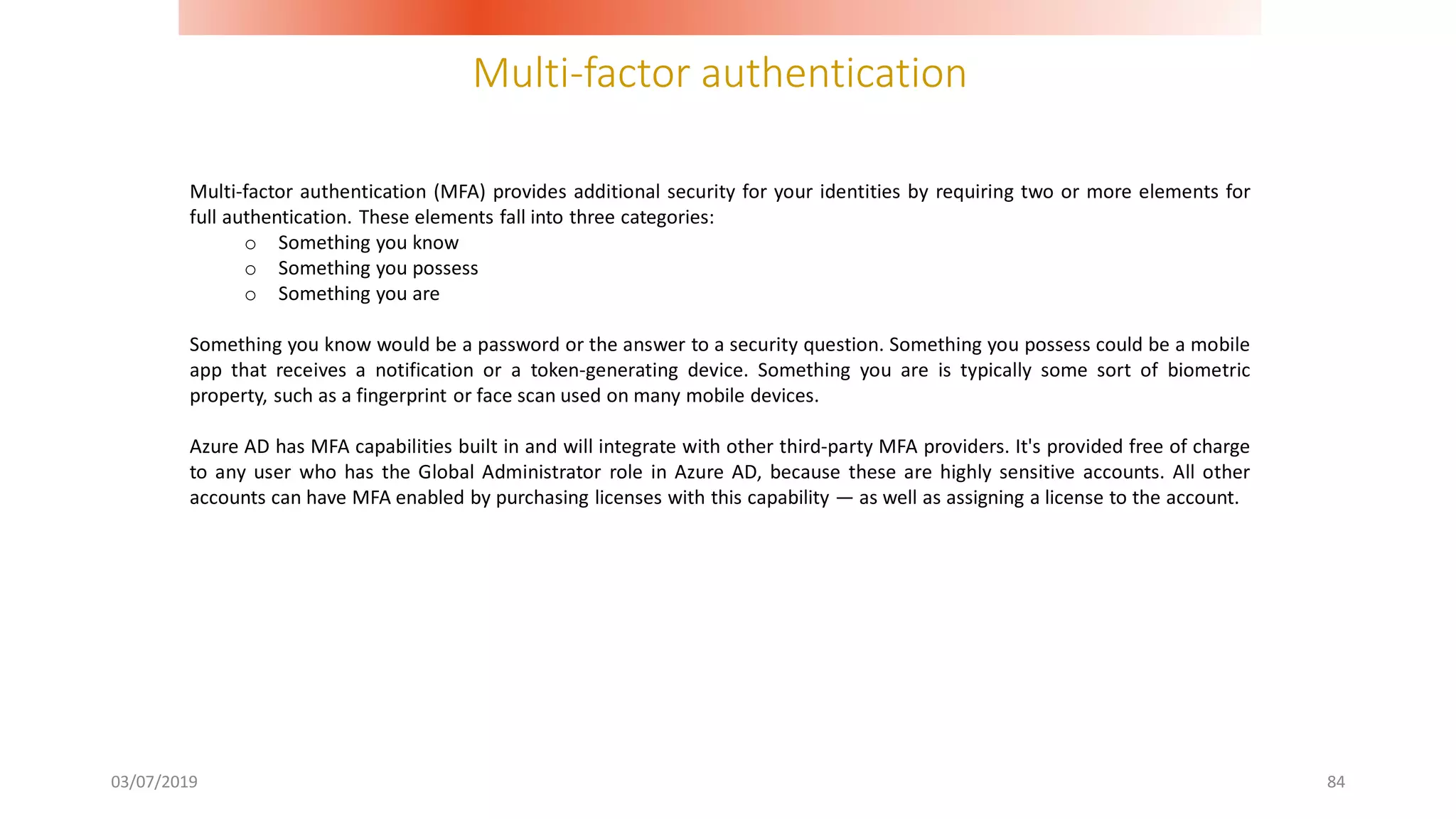 Multi-factor authentication
03/07/2019 84
Multi-factor authentication (MFA) provides additional security for your identities by requiring two or more elements for
full authentication. These elements fall into three categories:
o Something you know
o Something you possess
o Something you are
Something you know would be a password or the answer to a security question. Something you possess could be a mobile
app that receives a notification or a token-generating device. Something you are is typically some sort of biometric
property, such as a fingerprint or face scan used on many mobile devices.
Azure AD has MFA capabilities built in and will integrate with other third-party MFA providers. It's provided free of charge
to any user who has the Global Administrator role in Azure AD, because these are highly sensitive accounts. All other
accounts can have MFA enabled by purchasing licenses with this capability — as well as assigning a license to the account.
 