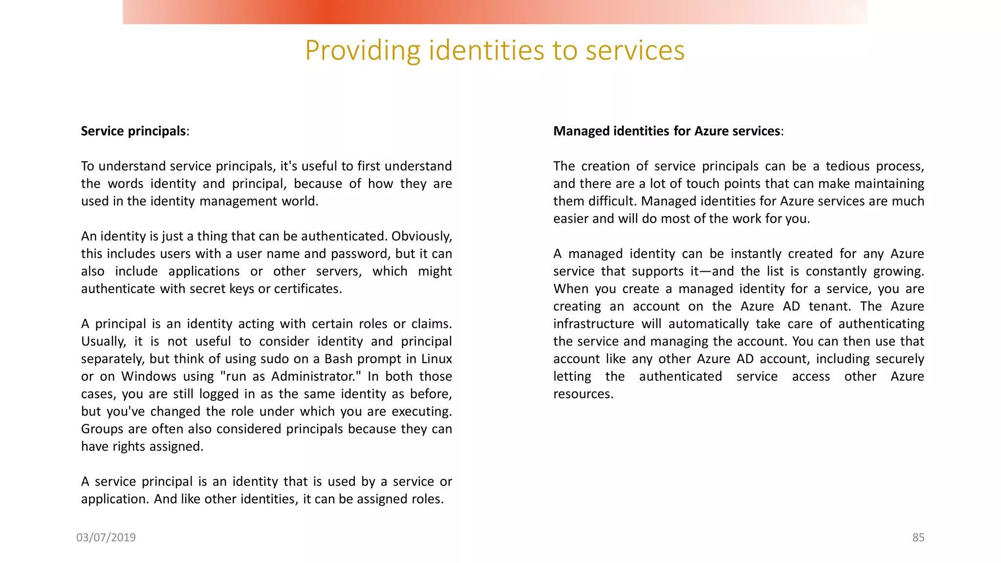 Providing identities to services
03/07/2019 85
Service principals:
To understand service principals, it's useful to first understand
the words identity and principal, because of how they are
used in the identity management world.
An identity is just a thing that can be authenticated. Obviously,
this includes users with a user name and password, but it can
also include applications or other servers, which might
authenticate with secret keys or certificates.
A principal is an identity acting with certain roles or claims.
Usually, it is not useful to consider identity and principal
separately, but think of using sudo on a Bash prompt in Linux
or on Windows using "run as Administrator." In both those
cases, you are still logged in as the same identity as before,
but you've changed the role under which you are executing.
Groups are often also considered principals because they can
have rights assigned.
A service principal is an identity that is used by a service or
application. And like other identities, it can be assigned roles.
Managed identities for Azure services:
The creation of service principals can be a tedious process,
and there are a lot of touch points that can make maintaining
them difficult. Managed identities for Azure services are much
easier and will do most of the work for you.
A managed identity can be instantly created for any Azure
service that supports it—and the list is constantly growing.
When you create a managed identity for a service, you are
creating an account on the Azure AD tenant. The Azure
infrastructure will automatically take care of authenticating
the service and managing the account. You can then use that
account like any other Azure AD account, including securely
letting the authenticated service access other Azure
resources.
 