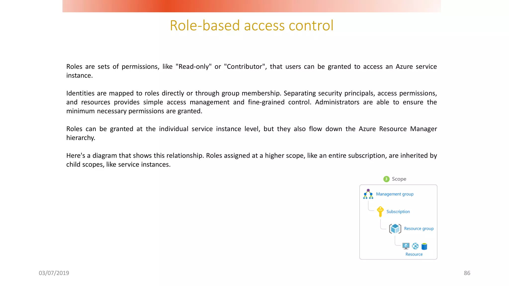 Role-based access control
03/07/2019 86
Roles are sets of permissions, like "Read-only" or "Contributor", that users can be granted to access an Azure service
instance.
Identities are mapped to roles directly or through group membership. Separating security principals, access permissions,
and resources provides simple access management and fine-grained control. Administrators are able to ensure the
minimum necessary permissions are granted.
Roles can be granted at the individual service instance level, but they also flow down the Azure Resource Manager
hierarchy.
Here's a diagram that shows this relationship. Roles assigned at a higher scope, like an entire subscription, are inherited by
child scopes, like service instances.
 