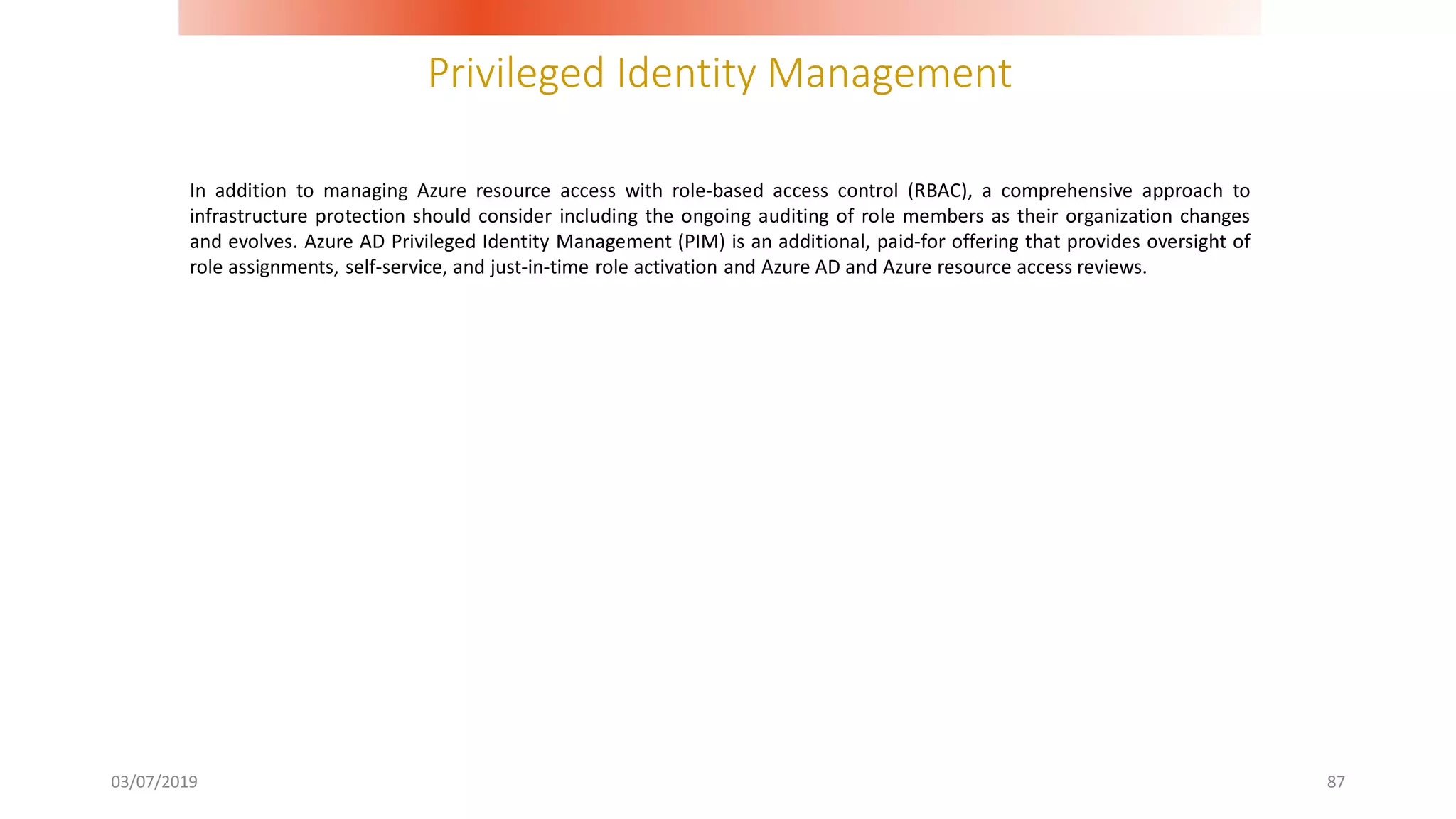 Privileged Identity Management
03/07/2019 87
In addition to managing Azure resource access with role-based access control (RBAC), a comprehensive approach to
infrastructure protection should consider including the ongoing auditing of role members as their organization changes
and evolves. Azure AD Privileged Identity Management (PIM) is an additional, paid-for offering that provides oversight of
role assignments, self-service, and just-in-time role activation and Azure AD and Azure resource access reviews.
 