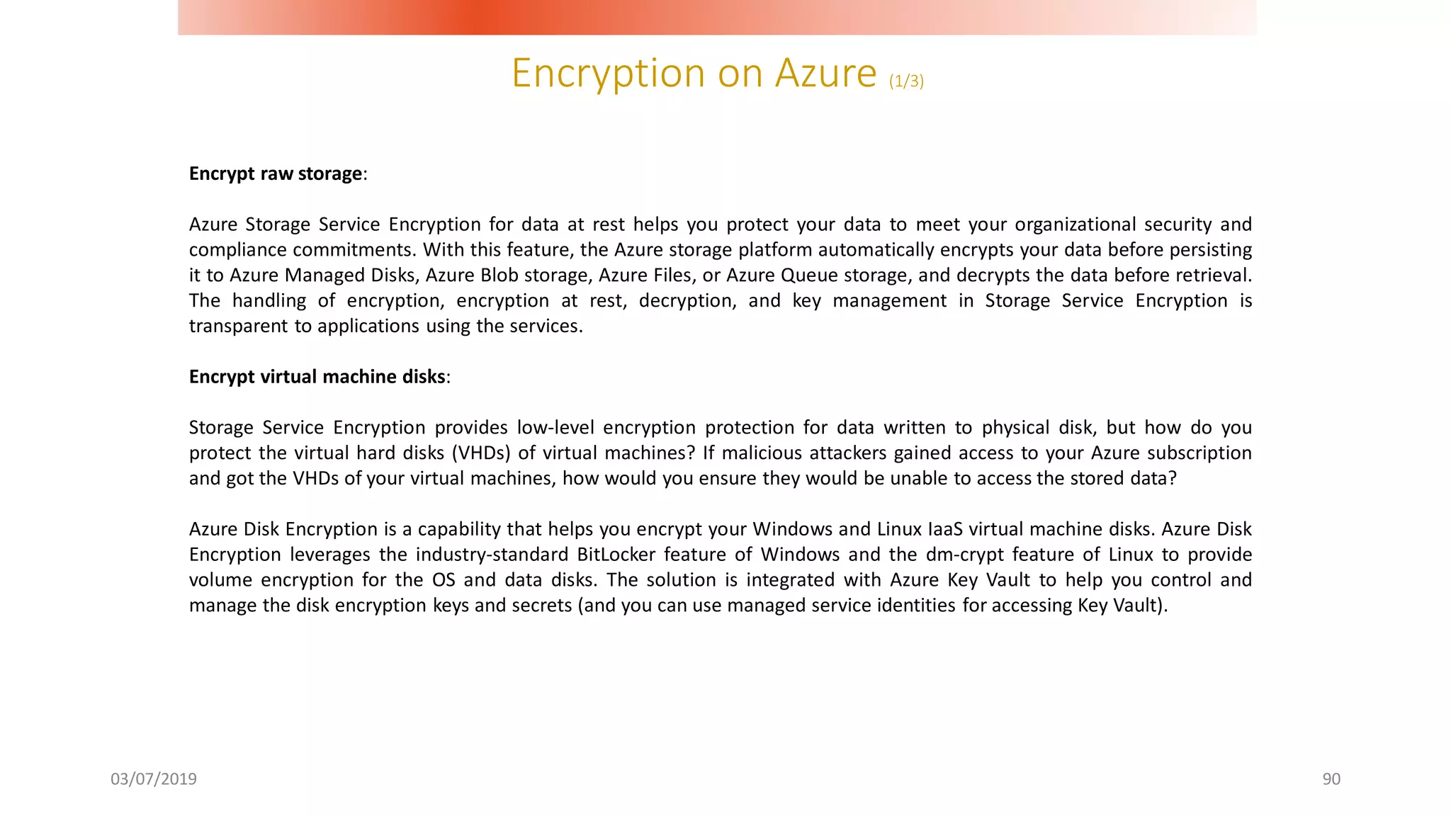 Encryption on Azure (1/3)
03/07/2019 90
Encrypt raw storage:
Azure Storage Service Encryption for data at rest helps you protect your data to meet your organizational security and
compliance commitments. With this feature, the Azure storage platform automatically encrypts your data before persisting
it to Azure Managed Disks, Azure Blob storage, Azure Files, or Azure Queue storage, and decrypts the data before retrieval.
The handling of encryption, encryption at rest, decryption, and key management in Storage Service Encryption is
transparent to applications using the services.
Encrypt virtual machine disks:
Storage Service Encryption provides low-level encryption protection for data written to physical disk, but how do you
protect the virtual hard disks (VHDs) of virtual machines? If malicious attackers gained access to your Azure subscription
and got the VHDs of your virtual machines, how would you ensure they would be unable to access the stored data?
Azure Disk Encryption is a capability that helps you encrypt your Windows and Linux IaaS virtual machine disks. Azure Disk
Encryption leverages the industry-standard BitLocker feature of Windows and the dm-crypt feature of Linux to provide
volume encryption for the OS and data disks. The solution is integrated with Azure Key Vault to help you control and
manage the disk encryption keys and secrets (and you can use managed service identities for accessing Key Vault).
 