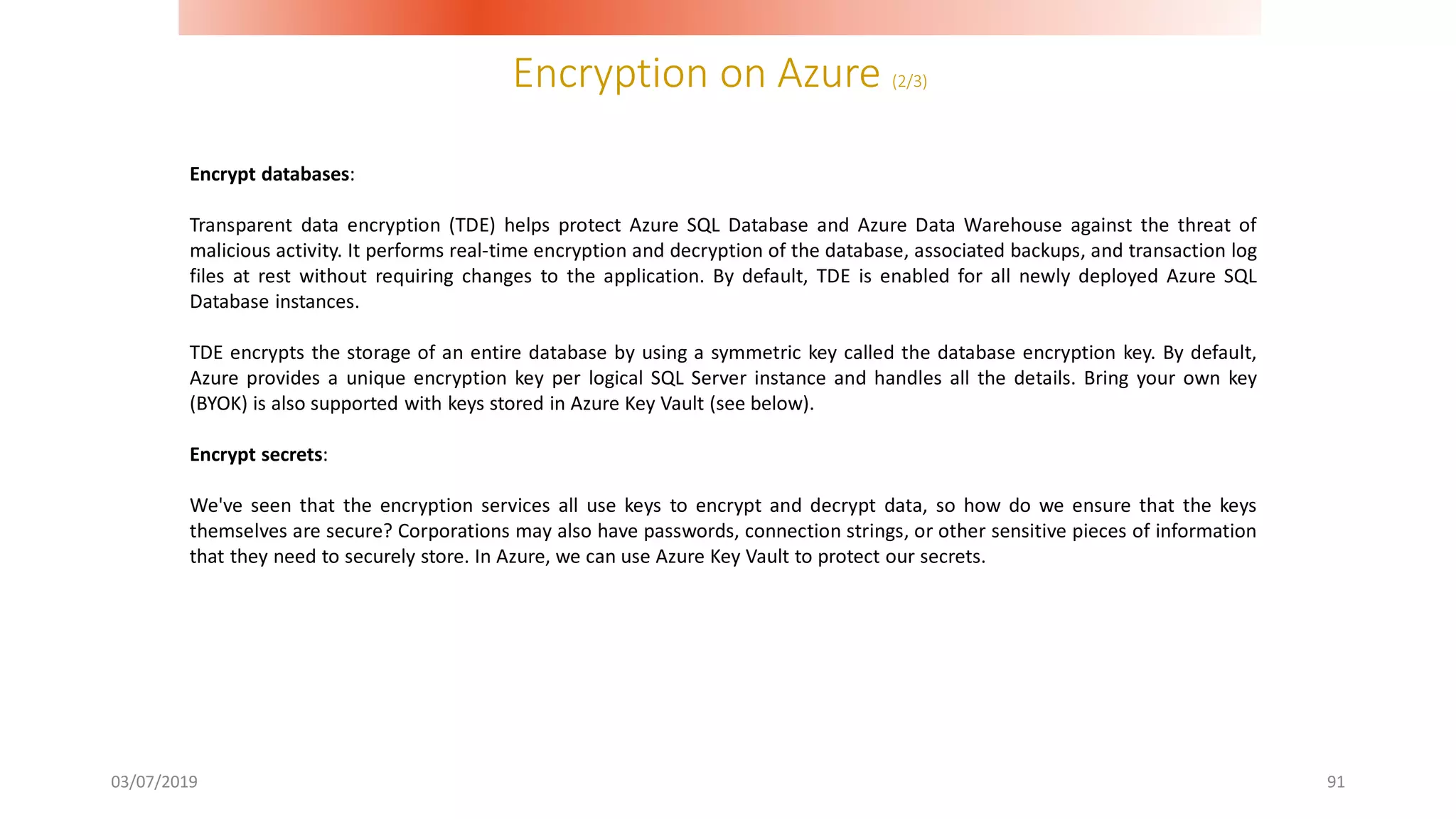 Encryption on Azure (2/3)
03/07/2019 91
Encrypt databases:
Transparent data encryption (TDE) helps protect Azure SQL Database and Azure Data Warehouse against the threat of
malicious activity. It performs real-time encryption and decryption of the database, associated backups, and transaction log
files at rest without requiring changes to the application. By default, TDE is enabled for all newly deployed Azure SQL
Database instances.
TDE encrypts the storage of an entire database by using a symmetric key called the database encryption key. By default,
Azure provides a unique encryption key per logical SQL Server instance and handles all the details. Bring your own key
(BYOK) is also supported with keys stored in Azure Key Vault (see below).
Encrypt secrets:
We've seen that the encryption services all use keys to encrypt and decrypt data, so how do we ensure that the keys
themselves are secure? Corporations may also have passwords, connection strings, or other sensitive pieces of information
that they need to securely store. In Azure, we can use Azure Key Vault to protect our secrets.
 
