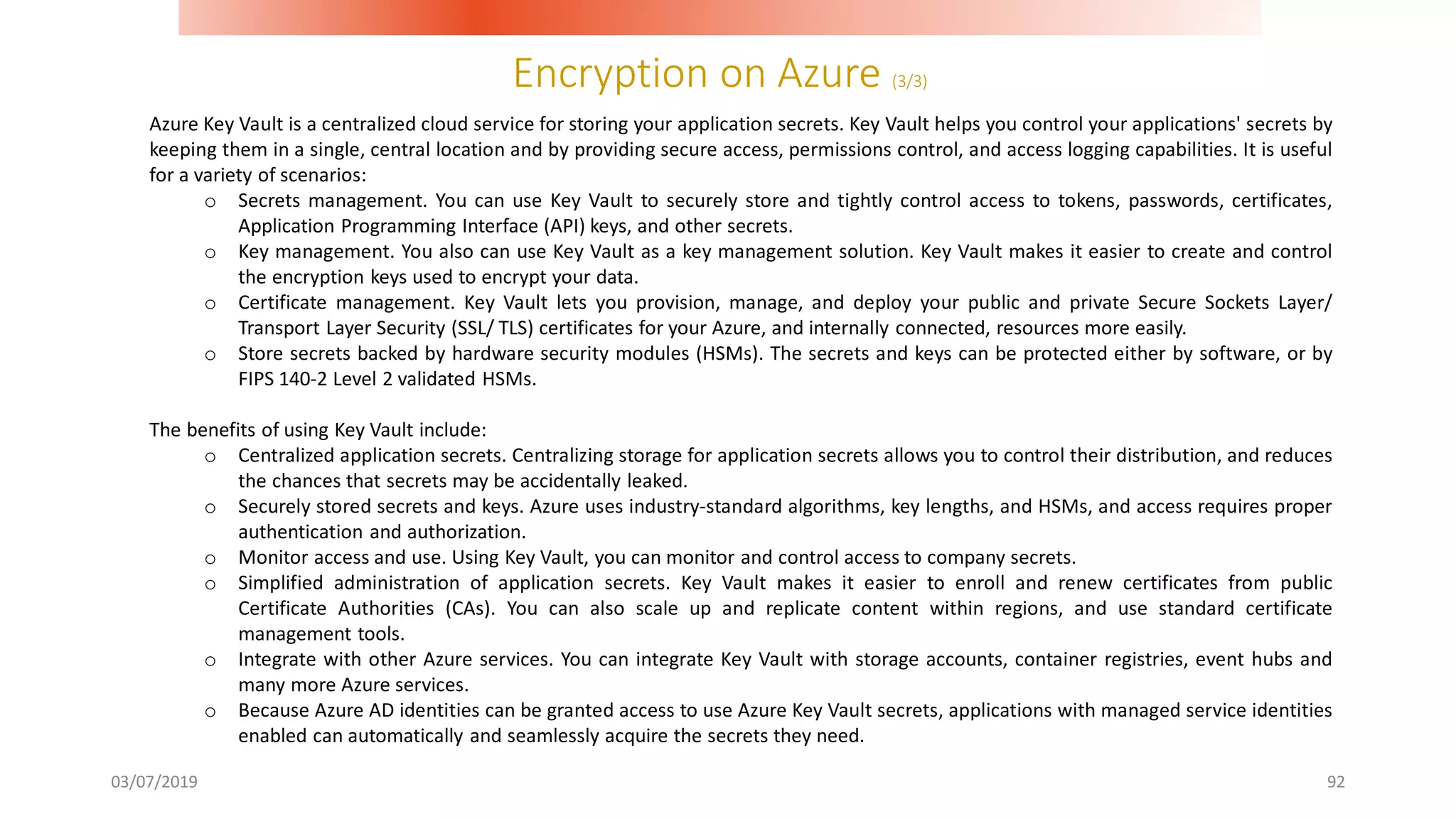 Encryption on Azure (3/3)
03/07/2019 92
Azure Key Vault is a centralized cloud service for storing your application secrets. Key Vault helps you control your applications' secrets by
keeping them in a single, central location and by providing secure access, permissions control, and access logging capabilities. It is useful
for a variety of scenarios:
o Secrets management. You can use Key Vault to securely store and tightly control access to tokens, passwords, certificates,
Application Programming Interface (API) keys, and other secrets.
o Key management. You also can use Key Vault as a key management solution. Key Vault makes it easier to create and control
the encryption keys used to encrypt your data.
o Certificate management. Key Vault lets you provision, manage, and deploy your public and private Secure Sockets Layer/
Transport Layer Security (SSL/ TLS) certificates for your Azure, and internally connected, resources more easily.
o Store secrets backed by hardware security modules (HSMs). The secrets and keys can be protected either by software, or by
FIPS 140-2 Level 2 validated HSMs.
The benefits of using Key Vault include:
o Centralized application secrets. Centralizing storage for application secrets allows you to control their distribution, and reduces
the chances that secrets may be accidentally leaked.
o Securely stored secrets and keys. Azure uses industry-standard algorithms, key lengths, and HSMs, and access requires proper
authentication and authorization.
o Monitor access and use. Using Key Vault, you can monitor and control access to company secrets.
o Simplified administration of application secrets. Key Vault makes it easier to enroll and renew certificates from public
Certificate Authorities (CAs). You can also scale up and replicate content within regions, and use standard certificate
management tools.
o Integrate with other Azure services. You can integrate Key Vault with storage accounts, container registries, event hubs and
many more Azure services.
o Because Azure AD identities can be granted access to use Azure Key Vault secrets, applications with managed service identities
enabled can automatically and seamlessly acquire the secrets they need.
 