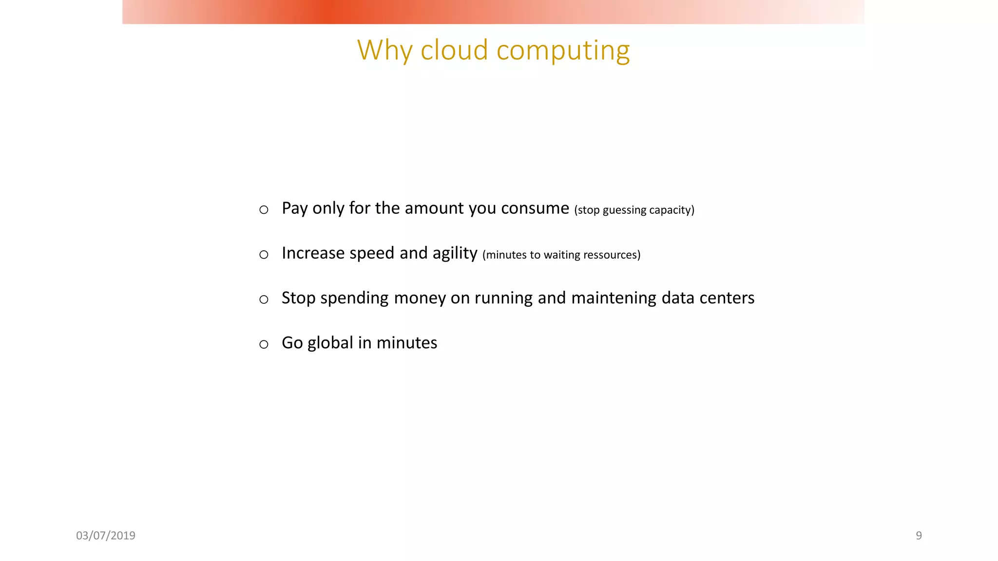 Why cloud computing
03/07/2019 9
o Pay only for the amount you consume (stop guessing capacity)
o Increase speed and agility (minutes to waiting ressources)
o Stop spending money on running and maintening data centers
o Go global in minutes
 