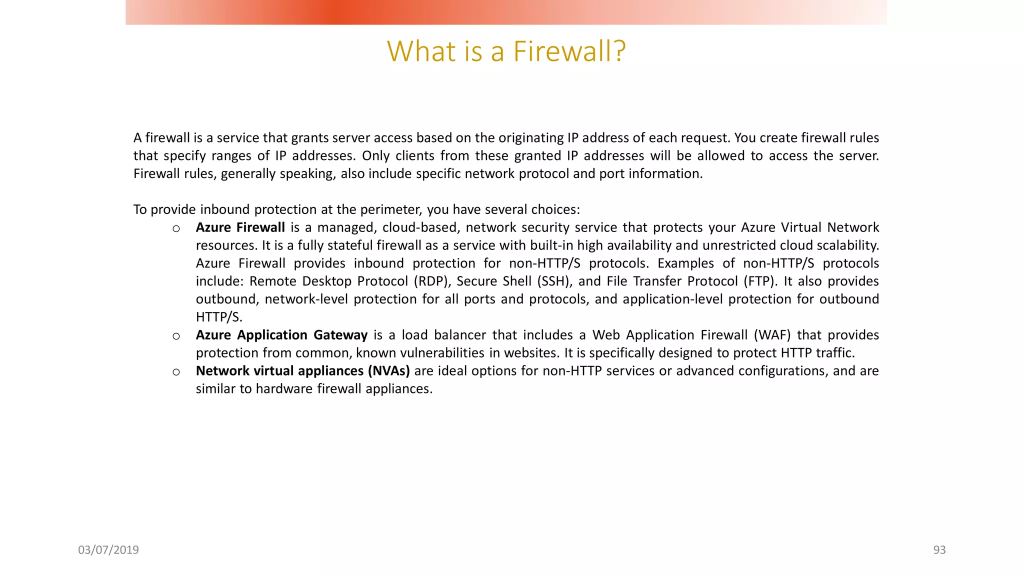 What is a Firewall?
03/07/2019 93
A firewall is a service that grants server access based on the originating IP address of each request. You create firewall rules
that specify ranges of IP addresses. Only clients from these granted IP addresses will be allowed to access the server.
Firewall rules, generally speaking, also include specific network protocol and port information.
To provide inbound protection at the perimeter, you have several choices:
o Azure Firewall is a managed, cloud-based, network security service that protects your Azure Virtual Network
resources. It is a fully stateful firewall as a service with built-in high availability and unrestricted cloud scalability.
Azure Firewall provides inbound protection for non-HTTP/S protocols. Examples of non-HTTP/S protocols
include: Remote Desktop Protocol (RDP), Secure Shell (SSH), and File Transfer Protocol (FTP). It also provides
outbound, network-level protection for all ports and protocols, and application-level protection for outbound
HTTP/S.
o Azure Application Gateway is a load balancer that includes a Web Application Firewall (WAF) that provides
protection from common, known vulnerabilities in websites. It is specifically designed to protect HTTP traffic.
o Network virtual appliances (NVAs) are ideal options for non-HTTP services or advanced configurations, and are
similar to hardware firewall appliances.
 