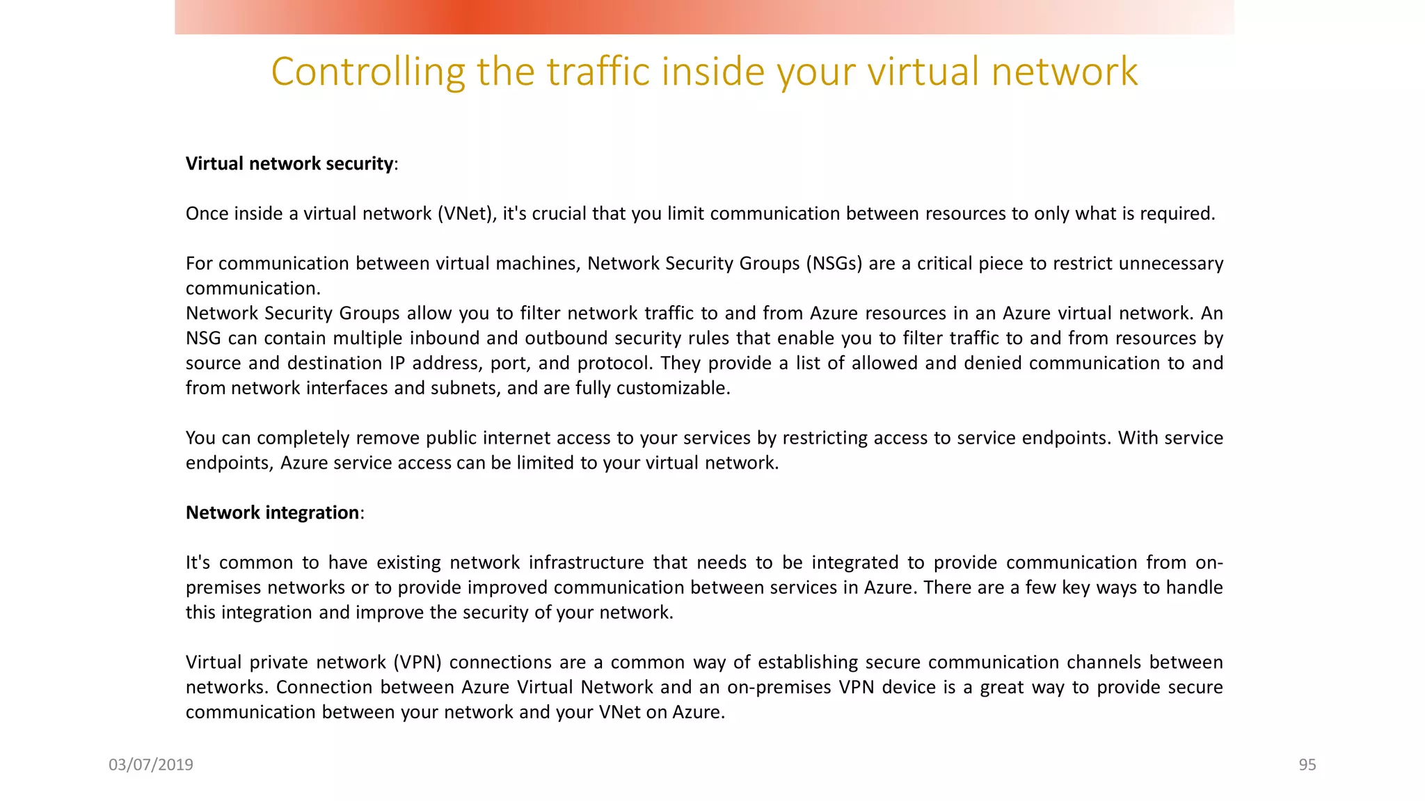 Controlling the traffic inside your virtual network
03/07/2019 95
Virtual network security:
Once inside a virtual network (VNet), it's crucial that you limit communication between resources to only what is required.
For communication between virtual machines, Network Security Groups (NSGs) are a critical piece to restrict unnecessary
communication.
Network Security Groups allow you to filter network traffic to and from Azure resources in an Azure virtual network. An
NSG can contain multiple inbound and outbound security rules that enable you to filter traffic to and from resources by
source and destination IP address, port, and protocol. They provide a list of allowed and denied communication to and
from network interfaces and subnets, and are fully customizable.
You can completely remove public internet access to your services by restricting access to service endpoints. With service
endpoints, Azure service access can be limited to your virtual network.
Network integration:
It's common to have existing network infrastructure that needs to be integrated to provide communication from on-
premises networks or to provide improved communication between services in Azure. There are a few key ways to handle
this integration and improve the security of your network.
Virtual private network (VPN) connections are a common way of establishing secure communication channels between
networks. Connection between Azure Virtual Network and an on-premises VPN device is a great way to provide secure
communication between your network and your VNet on Azure.
 