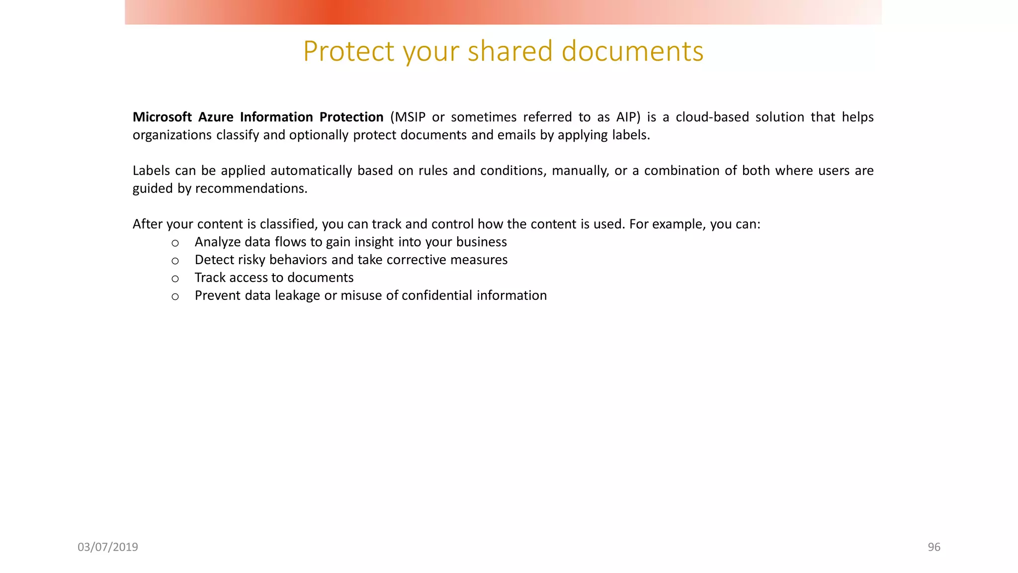 Protect your shared documents
03/07/2019 96
Microsoft Azure Information Protection (MSIP or sometimes referred to as AIP) is a cloud-based solution that helps
organizations classify and optionally protect documents and emails by applying labels.
Labels can be applied automatically based on rules and conditions, manually, or a combination of both where users are
guided by recommendations.
After your content is classified, you can track and control how the content is used. For example, you can:
o Analyze data flows to gain insight into your business
o Detect risky behaviors and take corrective measures
o Track access to documents
o Prevent data leakage or misuse of confidential information
 