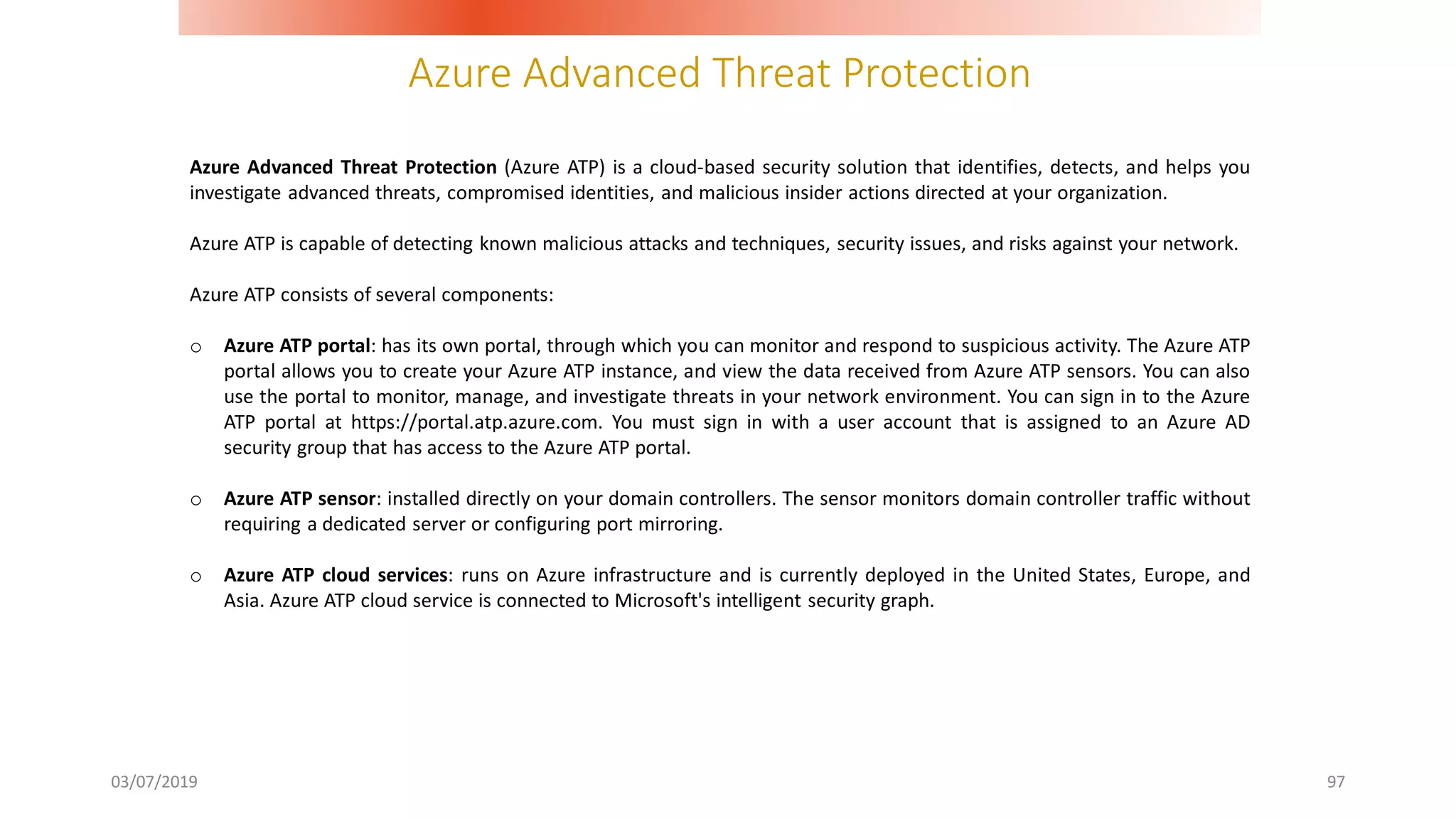 Azure Advanced Threat Protection
03/07/2019 97
Azure Advanced Threat Protection (Azure ATP) is a cloud-based security solution that identifies, detects, and helps you
investigate advanced threats, compromised identities, and malicious insider actions directed at your organization.
Azure ATP is capable of detecting known malicious attacks and techniques, security issues, and risks against your network.
Azure ATP consists of several components:
o Azure ATP portal: has its own portal, through which you can monitor and respond to suspicious activity. The Azure ATP
portal allows you to create your Azure ATP instance, and view the data received from Azure ATP sensors. You can also
use the portal to monitor, manage, and investigate threats in your network environment. You can sign in to the Azure
ATP portal at https://portal.atp.azure.com. You must sign in with a user account that is assigned to an Azure AD
security group that has access to the Azure ATP portal.
o Azure ATP sensor: installed directly on your domain controllers. The sensor monitors domain controller traffic without
requiring a dedicated server or configuring port mirroring.
o Azure ATP cloud services: runs on Azure infrastructure and is currently deployed in the United States, Europe, and
Asia. Azure ATP cloud service is connected to Microsoft's intelligent security graph.
 
