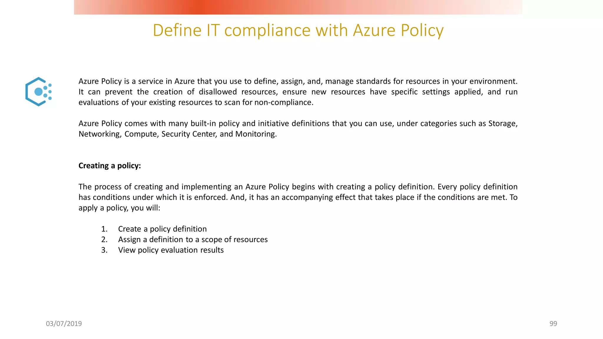 Define IT compliance with Azure Policy
03/07/2019 99
Azure Policy is a service in Azure that you use to define, assign, and, manage standards for resources in your environment.
It can prevent the creation of disallowed resources, ensure new resources have specific settings applied, and run
evaluations of your existing resources to scan for non-compliance.
Azure Policy comes with many built-in policy and initiative definitions that you can use, under categories such as Storage,
Networking, Compute, Security Center, and Monitoring.
Creating a policy:
The process of creating and implementing an Azure Policy begins with creating a policy definition. Every policy definition
has conditions under which it is enforced. And, it has an accompanying effect that takes place if the conditions are met. To
apply a policy, you will:
1. Create a policy definition
2. Assign a definition to a scope of resources
3. View policy evaluation results
 