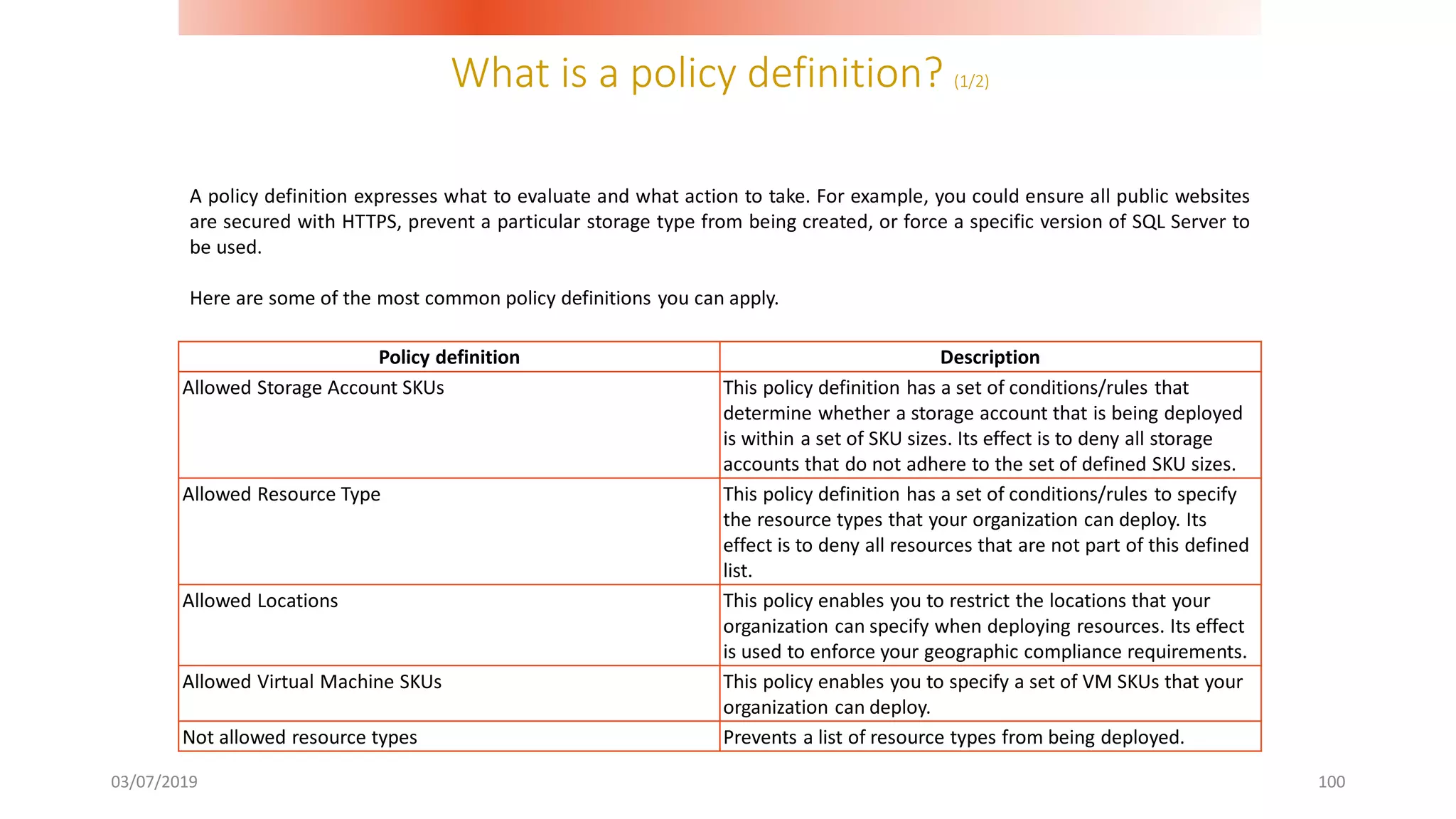 What is a policy definition? (1/2)
03/07/2019 100
A policy definition expresses what to evaluate and what action to take. For example, you could ensure all public websites
are secured with HTTPS, prevent a particular storage type from being created, or force a specific version of SQL Server to
be used.
Here are some of the most common policy definitions you can apply.
Policy definition Description
Allowed Storage Account SKUs This policy definition has a set of conditions/rules that
determine whether a storage account that is being deployed
is within a set of SKU sizes. Its effect is to deny all storage
accounts that do not adhere to the set of defined SKU sizes.
Allowed Resource Type This policy definition has a set of conditions/rules to specify
the resource types that your organization can deploy. Its
effect is to deny all resources that are not part of this defined
list.
Allowed Locations This policy enables you to restrict the locations that your
organization can specify when deploying resources. Its effect
is used to enforce your geographic compliance requirements.
Allowed Virtual Machine SKUs This policy enables you to specify a set of VM SKUs that your
organization can deploy.
Not allowed resource types Prevents a list of resource types from being deployed.
 