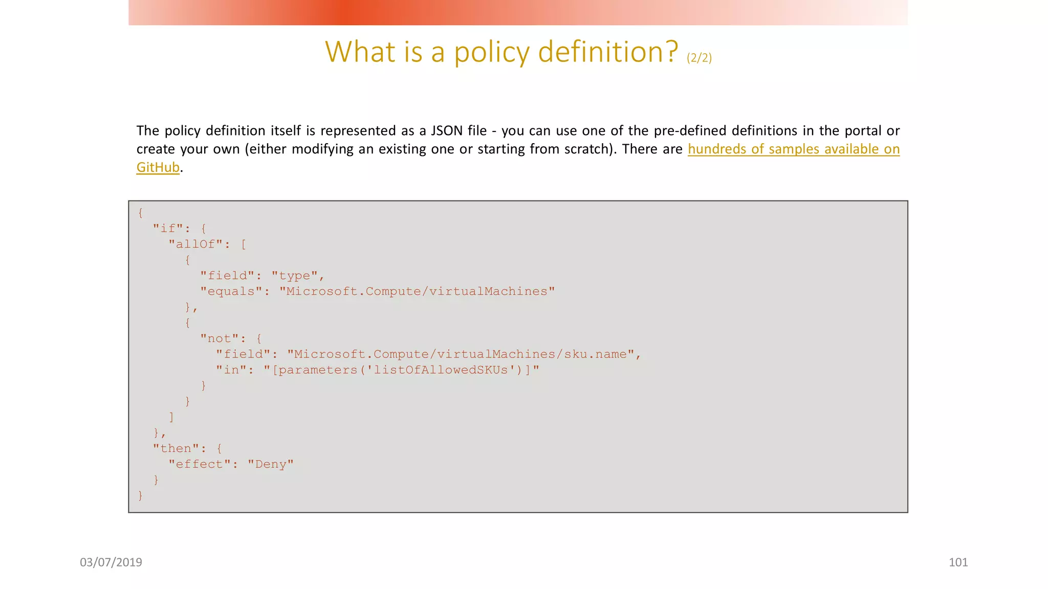 What is a policy definition? (2/2)
03/07/2019 101
The policy definition itself is represented as a JSON file - you can use one of the pre-defined definitions in the portal or
create your own (either modifying an existing one or starting from scratch). There are hundreds of samples available on
GitHub.
{
"if": {
"allOf": [
{
"field": "type",
"equals": "Microsoft.Compute/virtualMachines"
},
{
"not": {
"field": "Microsoft.Compute/virtualMachines/sku.name",
"in": "[parameters('listOfAllowedSKUs')]"
}
}
]
},
"then": {
"effect": "Deny"
}
}
 