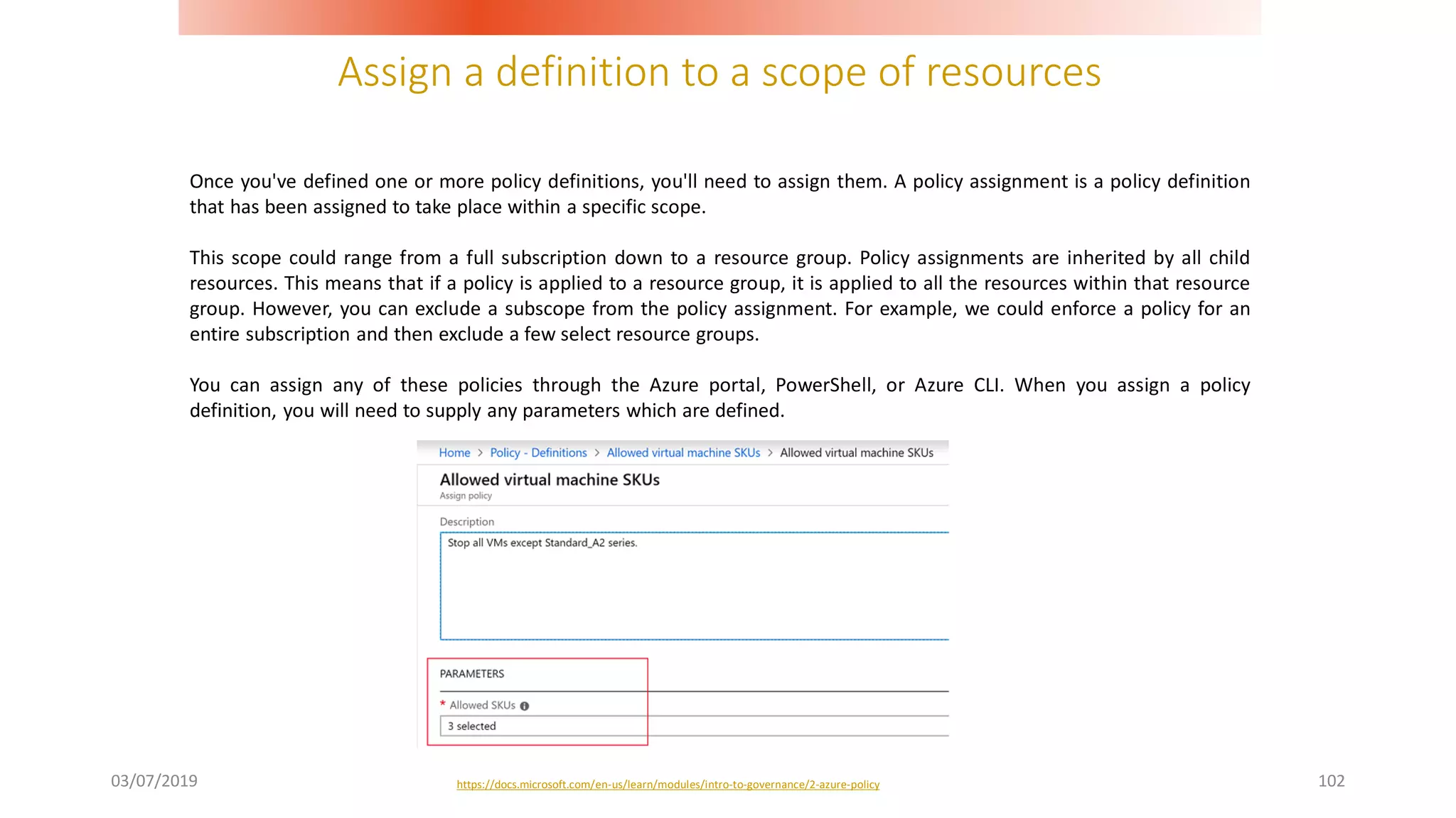 Assign a definition to a scope of resources
03/07/2019 102
Once you've defined one or more policy definitions, you'll need to assign them. A policy assignment is a policy definition
that has been assigned to take place within a specific scope.
This scope could range from a full subscription down to a resource group. Policy assignments are inherited by all child
resources. This means that if a policy is applied to a resource group, it is applied to all the resources within that resource
group. However, you can exclude a subscope from the policy assignment. For example, we could enforce a policy for an
entire subscription and then exclude a few select resource groups.
You can assign any of these policies through the Azure portal, PowerShell, or Azure CLI. When you assign a policy
definition, you will need to supply any parameters which are defined.
https://docs.microsoft.com/en-us/learn/modules/intro-to-governance/2-azure-policy
 