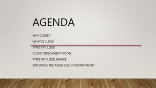 AGENDA
WHY CLOUD?
WHAT IS CLOUD
TYPES OF CLOUD
CLOUD DEPLOYMENT MODEL
TYPES OF CLOUD SERVICE
EXPLORING THE AZURE CLOUD ENVIRONMENT
 