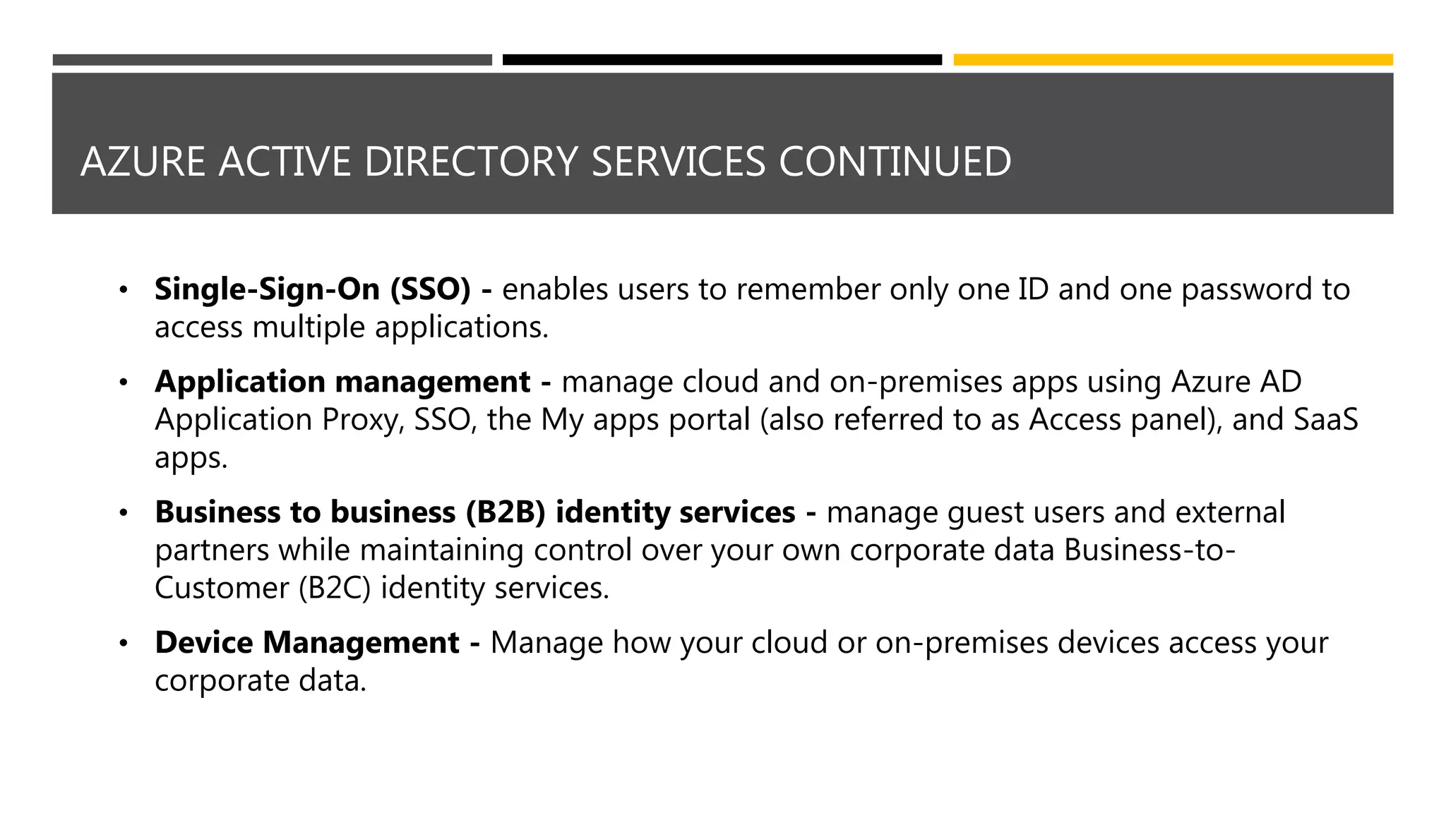 AZURE ACTIVE DIRECTORY SERVICES CONTINUED
• Single-Sign-On (SSO) - enables users to remember only one ID and one password to
access multiple applications.
• Application management - manage cloud and on-premises apps using Azure AD
Application Proxy, SSO, the My apps portal (also referred to as Access panel), and SaaS
apps.
• Business to business (B2B) identity services - manage guest users and external
partners while maintaining control over your own corporate data Business-to-
Customer (B2C) identity services.
• Device Management - Manage how your cloud or on-premises devices access your
corporate data.
 