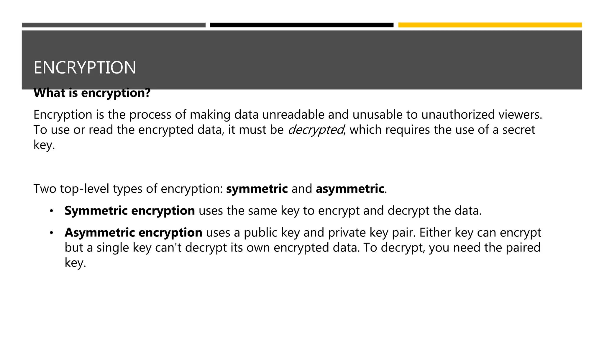 ENCRYPTION
What is encryption?
Encryption is the process of making data unreadable and unusable to unauthorized viewers.
To use or read the encrypted data, it must be decrypted, which requires the use of a secret
key.
Two top-level types of encryption: symmetric and asymmetric.
• Symmetric encryption uses the same key to encrypt and decrypt the data.
• Asymmetric encryption uses a public key and private key pair. Either key can encrypt
but a single key can't decrypt its own encrypted data. To decrypt, you need the paired
key.
 