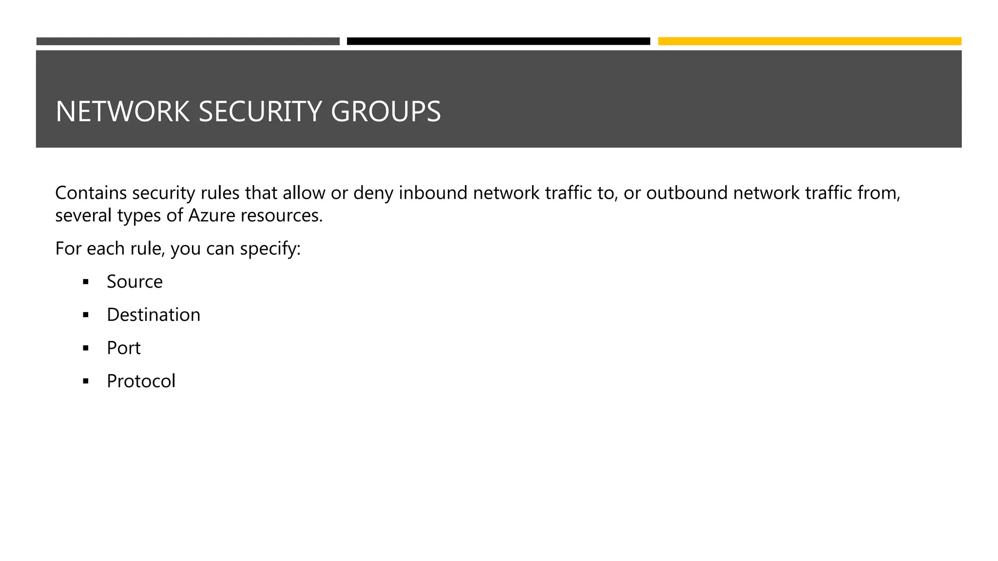 NETWORK SECURITY GROUPS
Contains security rules that allow or deny inbound network traffic to, or outbound network traffic from,
several types of Azure resources.
For each rule, you can specify:
 Source
 Destination
 Port
 Protocol
 
