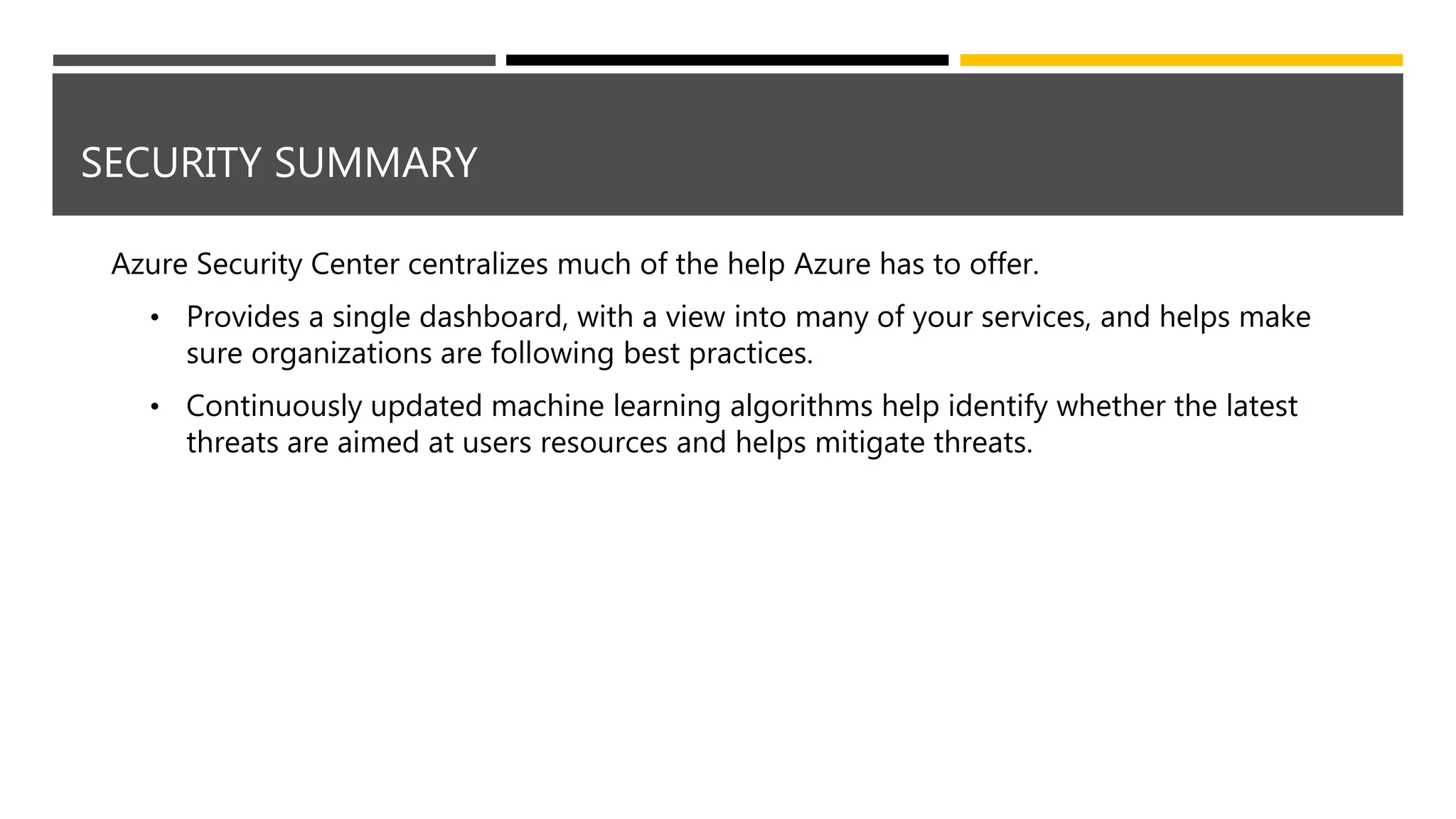 SECURITY SUMMARY
Azure Security Center centralizes much of the help Azure has to offer.
• Provides a single dashboard, with a view into many of your services, and helps make
sure organizations are following best practices.
• Continuously updated machine learning algorithms help identify whether the latest
threats are aimed at users resources and helps mitigate threats.
 