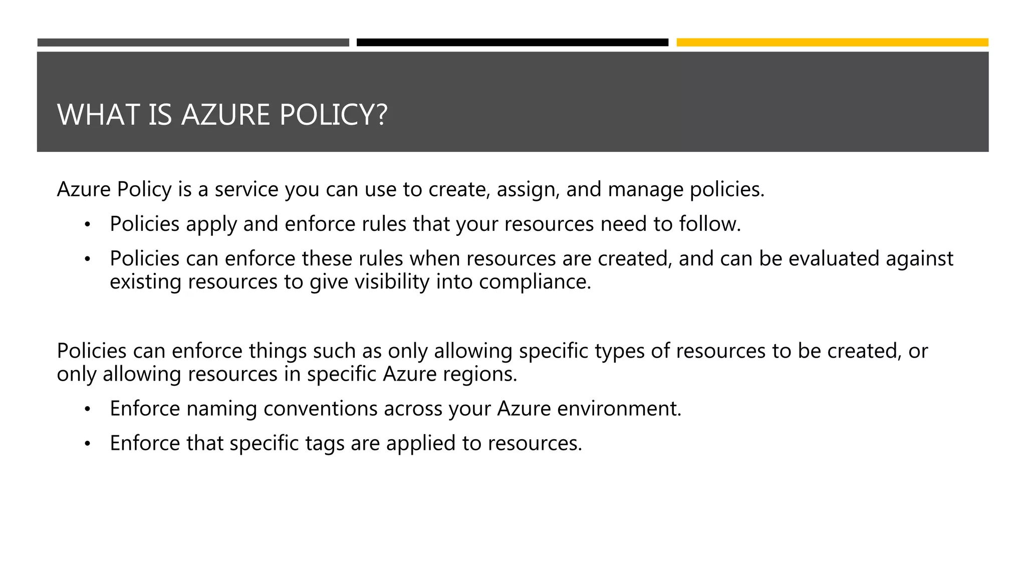 WHAT IS AZURE POLICY?
Azure Policy is a service you can use to create, assign, and manage policies.
• Policies apply and enforce rules that your resources need to follow.
• Policies can enforce these rules when resources are created, and can be evaluated against
existing resources to give visibility into compliance.
Policies can enforce things such as only allowing specific types of resources to be created, or
only allowing resources in specific Azure regions.
• Enforce naming conventions across your Azure environment.
• Enforce that specific tags are applied to resources.
 