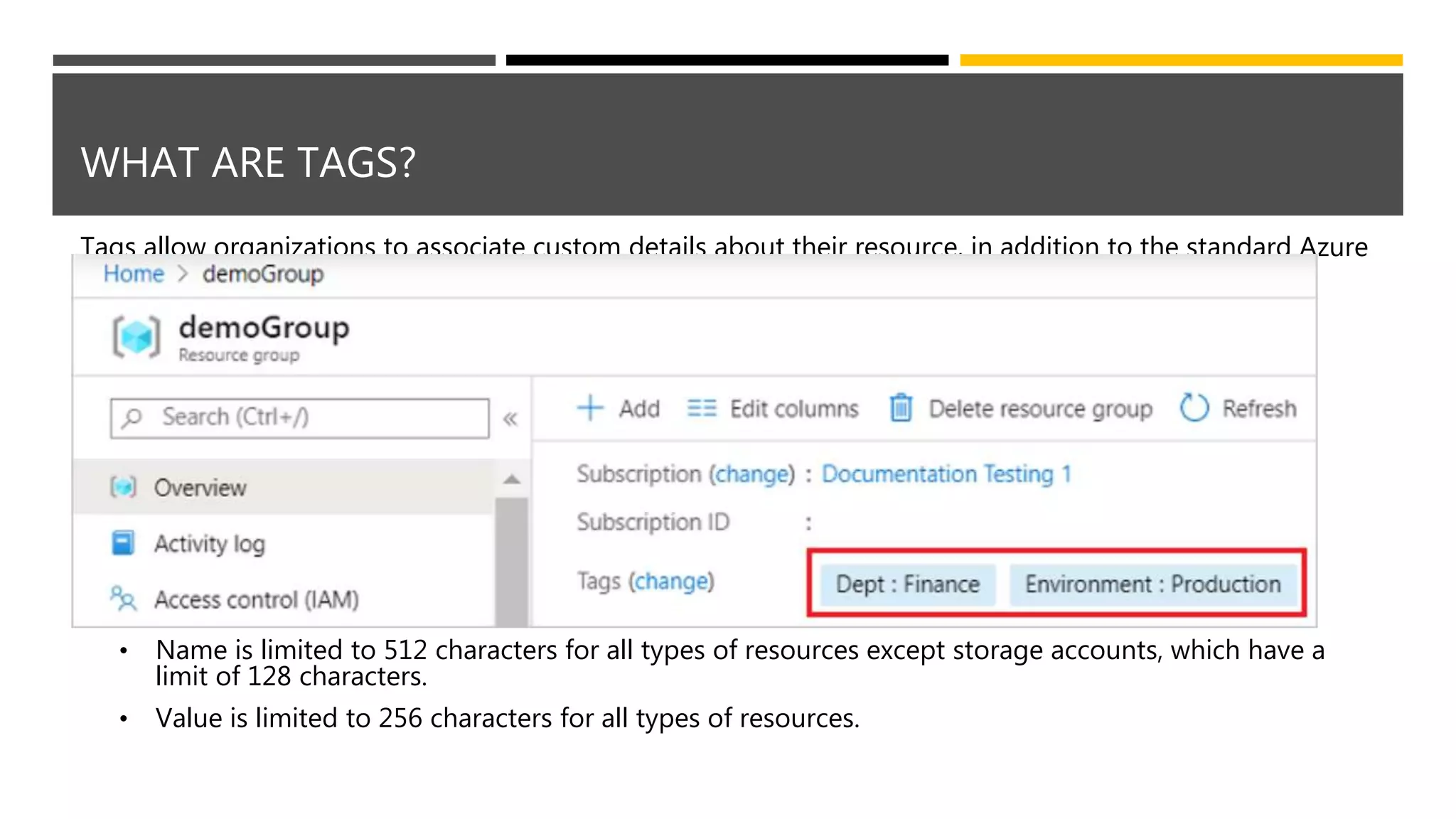 WHAT ARE TAGS?
Tags allow organizations to associate custom details about their resource, in addition to the standard Azure
properties a resource has:
• Department (like finance, marketing, and more)
• Environment (prod, test, dev),
• Cost center
• Life cycle and automation (like shutdown and startup of virtual machines)
Tags are name/value pairs of text data that you can apply to resources and resource groups.
• Can have up to 50 tags.
• Name is limited to 512 characters for all types of resources except storage accounts, which have a
limit of 128 characters.
• Value is limited to 256 characters for all types of resources.
 