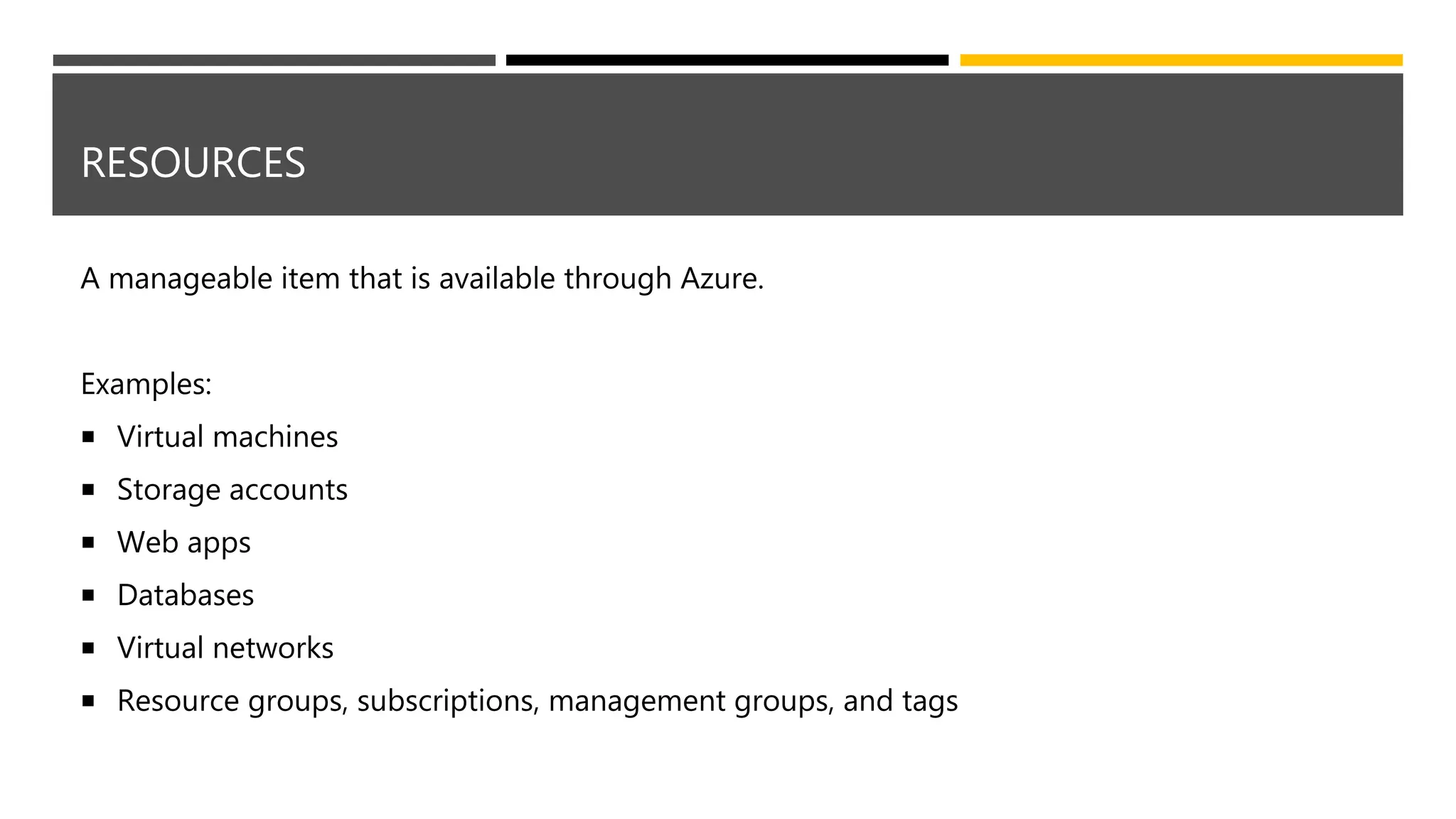 RESOURCES
A manageable item that is available through Azure.
Examples:
 Virtual machines
 Storage accounts
 Web apps
 Databases
 Virtual networks
 Resource groups, subscriptions, management groups, and tags
 