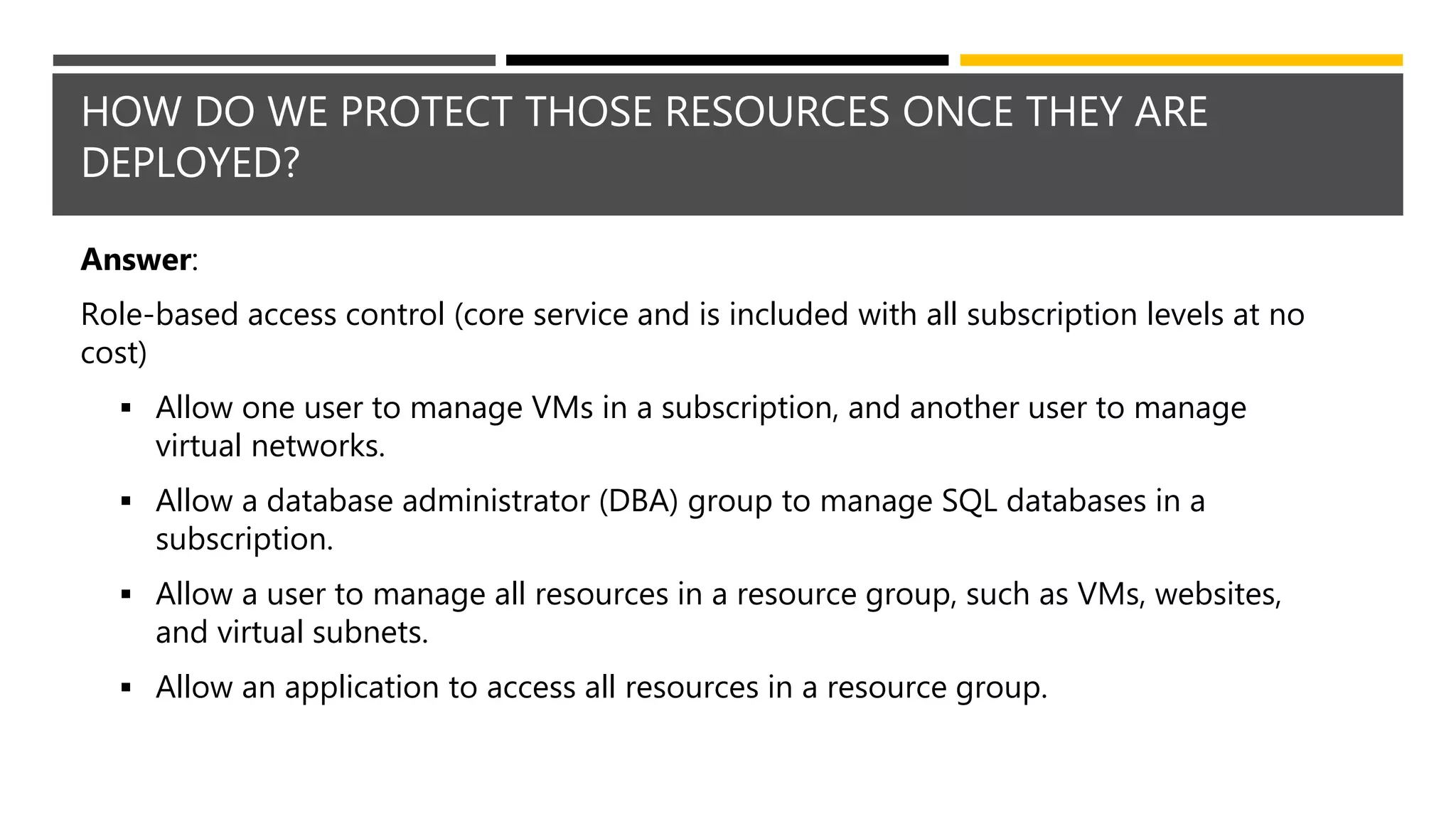 HOW DO WE PROTECT THOSE RESOURCES ONCE THEY ARE
DEPLOYED?
Answer:
Role-based access control (core service and is included with all subscription levels at no
cost)
 Allow one user to manage VMs in a subscription, and another user to manage
virtual networks.
 Allow a database administrator (DBA) group to manage SQL databases in a
subscription.
 Allow a user to manage all resources in a resource group, such as VMs, websites,
and virtual subnets.
 Allow an application to access all resources in a resource group.
 