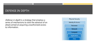 DEFENSE IN DEPTH
Defense in depth is a strategy that employs a
series of mechanisms to slow the advance of an
attack aimed at acquiring unauthorized access
to information.
 