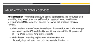 AZURE ACTIVE DIRECTORY SERVICES
Authentication - verifying identity to access applications and resources, and
providing functionality such as self-service password reset, multi-factor
authentication (MFA), a custom banned password list, and smart lockout
services.
• Self-service password reset: According to Forrester Research, the average
password reset is $70, and the Gartner Group states 20 to 50 percent of
all Help Desk calls are for password resets.
• Multi-factor: Detecting logins from locations that are
physically impossible to reach within a certain time frame.
 