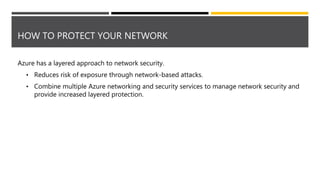 HOW TO PROTECT YOUR NETWORK
Azure has a layered approach to network security.
• Reduces risk of exposure through network-based attacks.
• Combine multiple Azure networking and security services to manage network security and
provide increased layered protection.
 