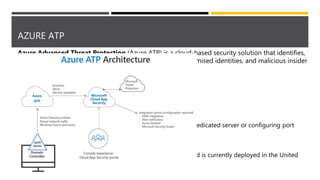 AZURE ATP
Azure Advanced Threat Protection (Azure ATP) is a cloud-based security solution that identifies,
detects, and helps you investigate advanced threats, compromised identities, and malicious insider
actions directed at your organization.
Components include:
• Azure ATP portal
o Monitor and respond to suspicious activity.
• Azure ATP sensor
o Monitors domain controller traffic without requiring a dedicated server or configuring port
mirroring.
• Azure ATP cloud service
o Azure ATP cloud service runs on Azure infrastructure and is currently deployed in the United
States, Europe, and Asia.
 