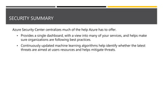 SECURITY SUMMARY
Azure Security Center centralizes much of the help Azure has to offer.
• Provides a single dashboard, with a view into many of your services, and helps make
sure organizations are following best practices.
• Continuously updated machine learning algorithms help identify whether the latest
threats are aimed at users resources and helps mitigate threats.
 