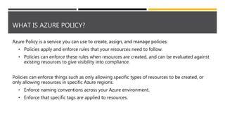 WHAT IS AZURE POLICY?
Azure Policy is a service you can use to create, assign, and manage policies.
• Policies apply and enforce rules that your resources need to follow.
• Policies can enforce these rules when resources are created, and can be evaluated against
existing resources to give visibility into compliance.
Policies can enforce things such as only allowing specific types of resources to be created, or
only allowing resources in specific Azure regions.
• Enforce naming conventions across your Azure environment.
• Enforce that specific tags are applied to resources.
 