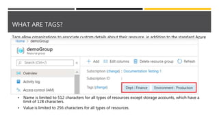 WHAT ARE TAGS?
Tags allow organizations to associate custom details about their resource, in addition to the standard Azure
properties a resource has:
• Department (like finance, marketing, and more)
• Environment (prod, test, dev),
• Cost center
• Life cycle and automation (like shutdown and startup of virtual machines)
Tags are name/value pairs of text data that you can apply to resources and resource groups.
• Can have up to 50 tags.
• Name is limited to 512 characters for all types of resources except storage accounts, which have a
limit of 128 characters.
• Value is limited to 256 characters for all types of resources.
 