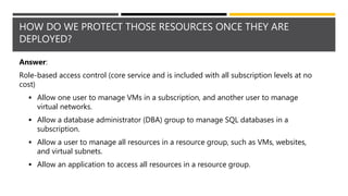 HOW DO WE PROTECT THOSE RESOURCES ONCE THEY ARE
DEPLOYED?
Answer:
Role-based access control (core service and is included with all subscription levels at no
cost)
 Allow one user to manage VMs in a subscription, and another user to manage
virtual networks.
 Allow a database administrator (DBA) group to manage SQL databases in a
subscription.
 Allow a user to manage all resources in a resource group, such as VMs, websites,
and virtual subnets.
 Allow an application to access all resources in a resource group.
 