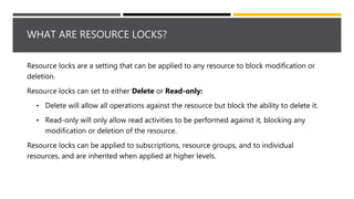 WHAT ARE RESOURCE LOCKS?
Resource locks are a setting that can be applied to any resource to block modification or
deletion.
Resource locks can set to either Delete or Read-only:
• Delete will allow all operations against the resource but block the ability to delete it.
• Read-only will only allow read activities to be performed against it, blocking any
modification or deletion of the resource.
Resource locks can be applied to subscriptions, resource groups, and to individual
resources, and are inherited when applied at higher levels.
 