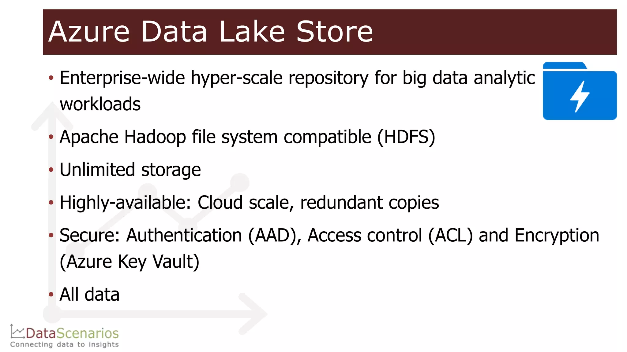 Azure Data Lake Store
• Enterprise-wide hyper-scale repository for big data analytic
workloads
• Apache Hadoop file system compatible (HDFS)
• Unlimited storage
• Highly-available: Cloud scale, redundant copies
• Secure: Authentication (AAD), Access control (ACL) and Encryption
(Azure Key Vault)
• All data
 
