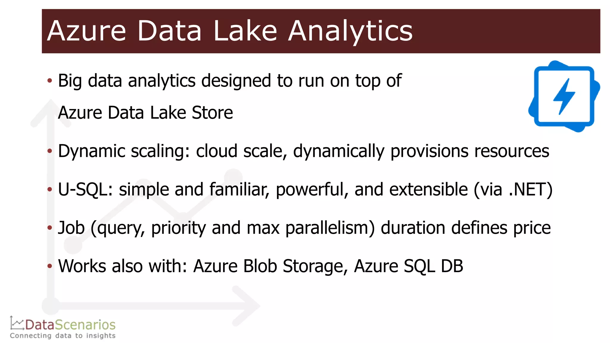Azure Data Lake Analytics
• Big data analytics designed to run on top of
Azure Data Lake Store
• Dynamic scaling: cloud scale, dynamically provisions resources
• U-SQL: simple and familiar, powerful, and extensible (via .NET)
• Job (query, priority and max parallelism) duration defines price
• Works also with: Azure Blob Storage, Azure SQL DB
 