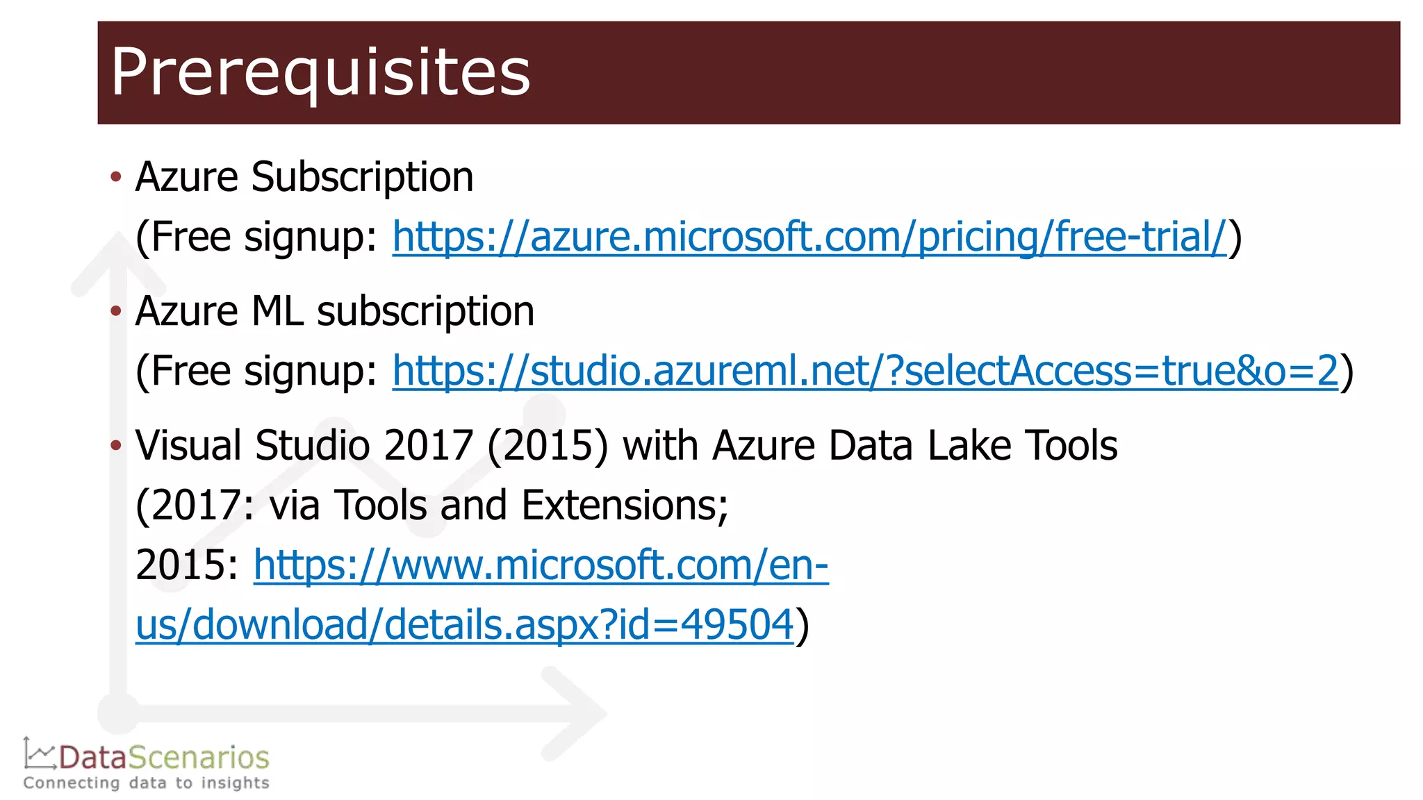 Prerequisites
• Azure Subscription
(Free signup: https://azure.microsoft.com/pricing/free-trial/)
• Azure ML subscription
(Free signup: https://studio.azureml.net/?selectAccess=true&o=2)
• Visual Studio 2017 (2015) with Azure Data Lake Tools
(2017: via Tools and Extensions;
2015: https://www.microsoft.com/en-
us/download/details.aspx?id=49504)
 