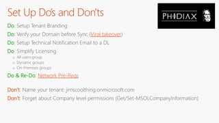 Set Up Do’s and Don'ts
Do: Setup Tenant Branding
Do: Verify your Domain before Sync (Viral takeover)
Do: Setup Technical Notification Email to a DL
Do: Simplify Licensing
o All users group
o Dynamic groups
o On-Premises groups
Do & Re-Do: Network Pre-Reqs
Don’t: Name your tenant: jimscoolthing.onmicrosoft.com
Don’t: Forget about Company level permissions (Get/Set-MSOLCompanyInformation)
 