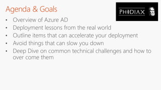 Agenda & Goals
• Overview of Azure AD
• Deployment lessons from the real world
• Outline items that can accelerate your deployment
• Avoid things that can slow you down
• Deep Dive on common technical challenges and how to
over come them
 