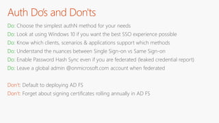 Auth Do’s and Don'ts
Do: Choose the simplest authN method for your needs
Do: Look at using Windows 10 if you want the best SSO experience possible
Do: Know which clients, scenarios & applications support which methods
Do: Understand the nuances between Single Sign-on vs Same Sign-on
Do: Enable Password Hash Sync even if you are federated (leaked credential report)
Do: Leave a global admin @onmicrosoft.com account when federated
Don’t: Default to deploying AD FS
Don’t: Forget about signing certificates rolling annually in AD FS
 