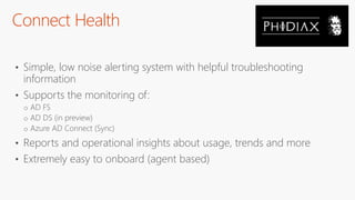 Connect Health
• Simple, low noise alerting system with helpful troubleshooting
information
• Supports the monitoring of:
o AD FS
o AD DS (in preview)
o Azure AD Connect (Sync)
• Reports and operational insights about usage, trends and more
• Extremely easy to onboard (agent based)
 
