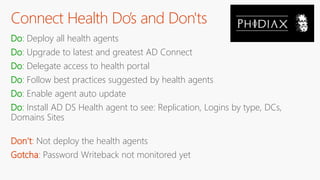 Connect Health Do’s and Don'ts
Do: Deploy all health agents
Do: Upgrade to latest and greatest AD Connect
Do: Delegate access to health portal
Do: Follow best practices suggested by health agents
Do: Enable agent auto update
Do: Install AD DS Health agent to see: Replication, Logins by type, DCs,
Domains Sites
Don’t: Not deploy the health agents
Gotcha: Password Writeback not monitored yet
 