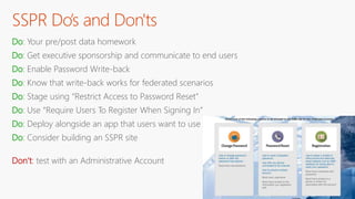 SSPR Do’s and Don'ts
Do: Your pre/post data homework
Do: Get executive sponsorship and communicate to end users
Do: Enable Password Write-back
Do: Know that write-back works for federated scenarios
Do: Stage using “Restrict Access to Password Reset”
Do: Use “Require Users To Register When Signing In”
Do: Deploy alongside an app that users want to use
Do: Consider building an SSPR site
Don’t: test with an Administrative Account
 
