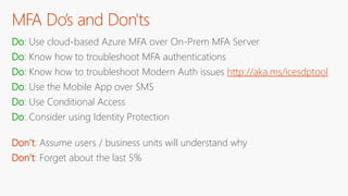 MFA Do’s and Don'ts
Do: Use cloud-based Azure MFA over On-Prem MFA Server
Do: Know how to troubleshoot MFA authentications
Do: Know how to troubleshoot Modern Auth issues http://aka.ms/icesdptool
Do: Use the Mobile App over SMS
Do: Use Conditional Access
Do: Consider using Identity Protection
Don’t: Assume users / business units will understand why
Don’t: Forget about the last 5%
 
