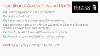 Conditional Access Do’s and Don'ts
Do: Test configuration in a test environment
Do: A phased roll out
Do: Understand the authentication flow experience
Do: Understand a policy on a service will apply to all apps that call that
service (Ex: Skype client calls Exchange)
Do: Use Azure AD CA over ADFS rules where possible
Do: Have an account excluded from all app polices
Don’t: Apply a policy to “All Apps” for “All Users”
 