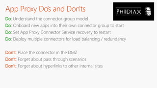 App Proxy Do’s and Don'ts
Do: Understand the connector group model
Do: Onboard new apps into their own connector group to start
Do: Set App Proxy Connector Service recovery to restart
Do: Deploy multiple connectors for load balancing / redundancy
Don’t: Place the connector in the DMZ
Don’t: Forget about pass through scenarios
Don’t: Forget about hyperlinks to other internal sites
 