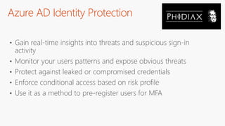Azure AD Identity Protection
• Gain real-time insights into threats and suspicious sign-in
activity
• Monitor your users patterns and expose obvious threats
• Protect against leaked or compromised credentials
• Enforce conditional access based on risk profile
• Use it as a method to pre-register users for MFA
 