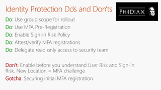 Identity Protection Do’s and Don'ts
Do: Use group scope for rollout
Do: Use MFA Pre-Registration
Do: Enable Sign-in Risk Policy
Do: Attest/verify MFA registrations
Do: Delegate read only access to security team
Don’t: Enable before you understand User Risk and Sign-in
Risk. New Location = MFA challenge
Gotcha: Securing initial MFA registration
 