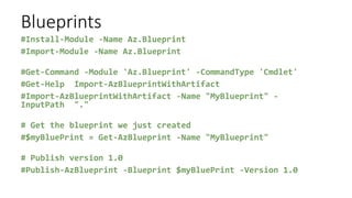 Blueprints
#Install-Module -Name Az.Blueprint
#Import-Module -Name Az.Blueprint
#Get-Command -Module 'Az.Blueprint' -CommandType 'Cmdlet'
#Get-Help Import-AzBlueprintWithArtifact
#Import-AzBlueprintWithArtifact -Name "MyBlueprint" -
InputPath "."
# Get the blueprint we just created
#$myBluePrint = Get-AzBlueprint -Name "MyBlueprint"
# Publish version 1.0
#Publish-AzBlueprint -Blueprint $myBluePrint -Version 1.0
 