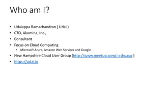 Who am I?
• Udaiappa Ramachandran ( Udai )
• CTO, Akumina, Inc.,
• Consultant
• Focus on Cloud Computing
• Microsoft Azure, Amazon Web Services and Google
• New Hampshire Cloud User Group (http://www.meetup.com/nashuaug )
• https://udai.io
 